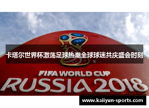 卡塔尔世界杯激荡足球热潮全球球迷共庆盛会时刻