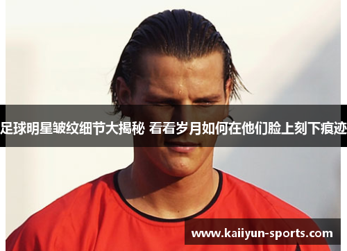 足球明星皱纹细节大揭秘 看看岁月如何在他们脸上刻下痕迹